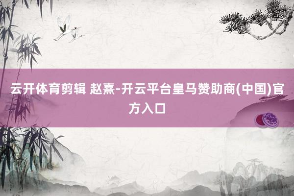 云开体育剪辑 赵熹-开云平台皇马赞助商(中国)官方入口