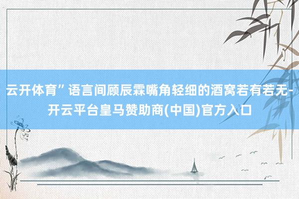云开体育”语言间顾辰霖嘴角轻细的酒窝若有若无-开云平台皇马赞助商(中国)官方入口