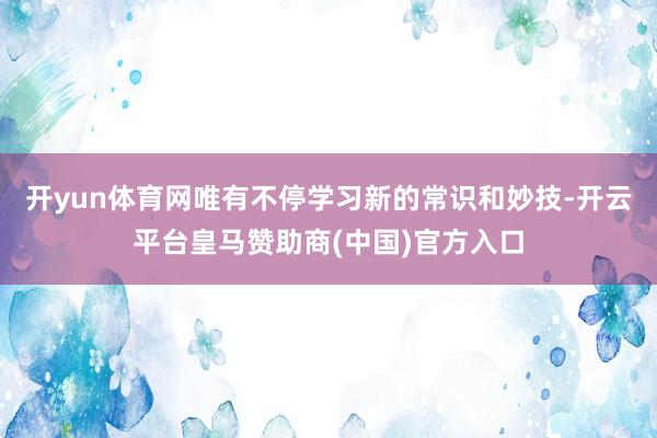 开yun体育网唯有不停学习新的常识和妙技-开云平台皇马赞助商(中国)官方入口