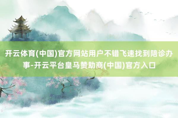 开云体育(中国)官方网站用户不错飞速找到陪诊办事-开云平台皇马赞助商(中国)官方入口
