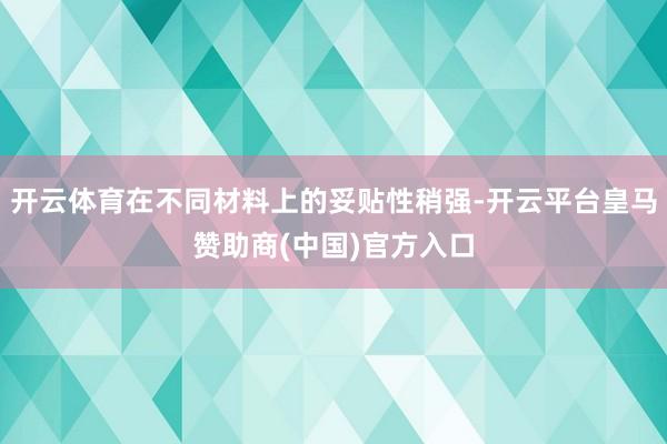 开云体育在不同材料上的妥贴性稍强-开云平台皇马赞助商(中国)官方入口