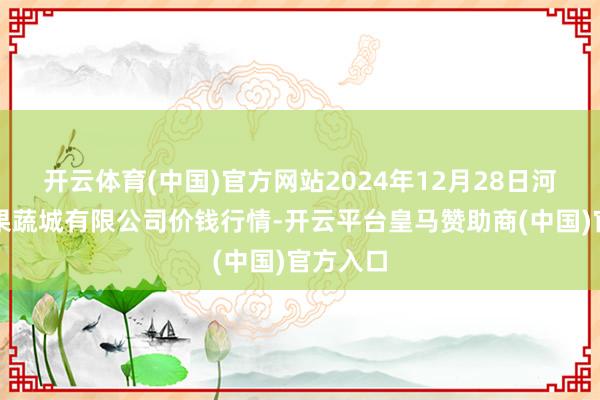 开云体育(中国)官方网站2024年12月28日河南内黄果蔬城有限公司价钱行情-开云平台皇马赞助商(中国)官方入口