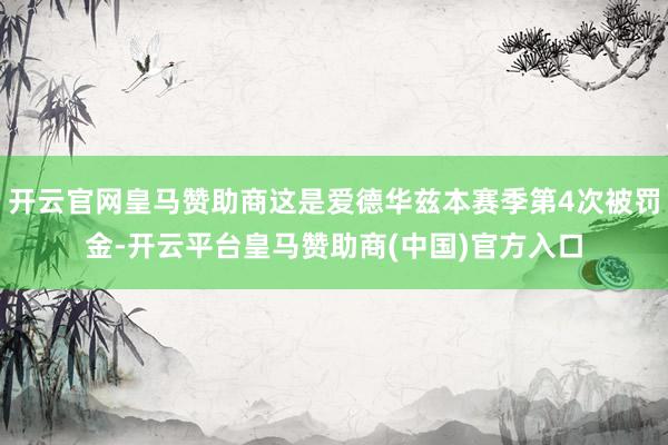 开云官网皇马赞助商这是爱德华兹本赛季第4次被罚金-开云平台皇马赞助商(中国)官方入口