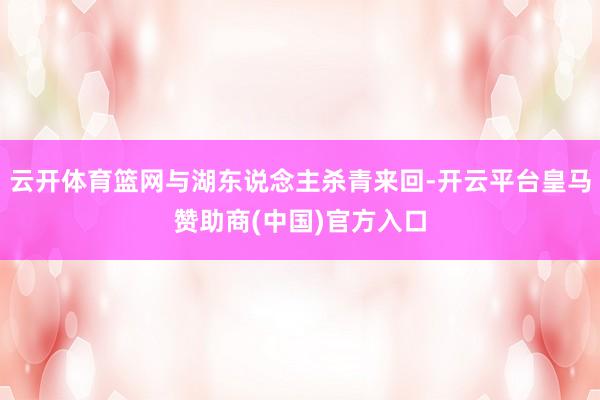 云开体育篮网与湖东说念主杀青来回-开云平台皇马赞助商(中国)官方入口