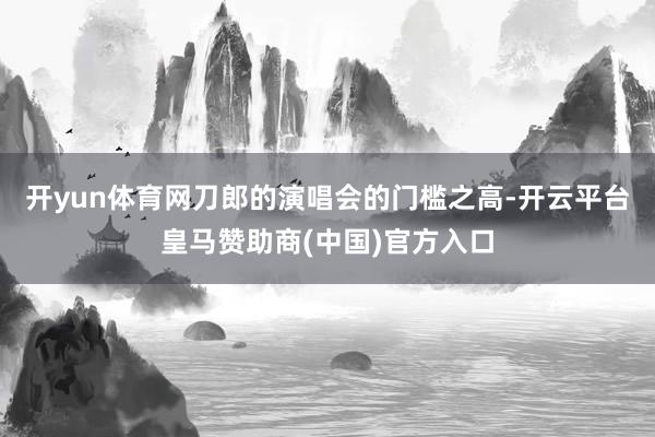 开yun体育网刀郎的演唱会的门槛之高-开云平台皇马赞助商(中国)官方入口