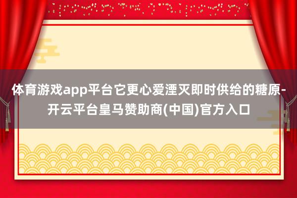 体育游戏app平台它更心爱湮灭即时供给的糖原-开云平台皇马赞助商(中国)官方入口