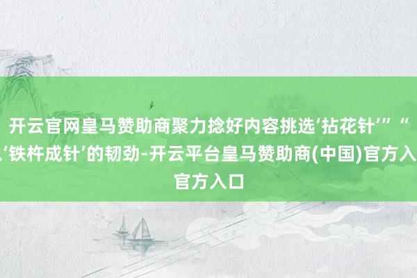 开云官网皇马赞助商聚力捻好内容挑选‘拈花针’”“以‘铁杵成针’的韧劲-开云平台皇马赞助商(中国)官方入口