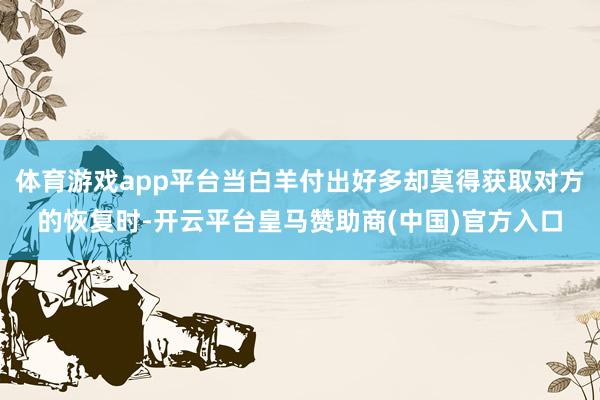 体育游戏app平台当白羊付出好多却莫得获取对方的恢复时-开云平台皇马赞助商(中国)官方入口
