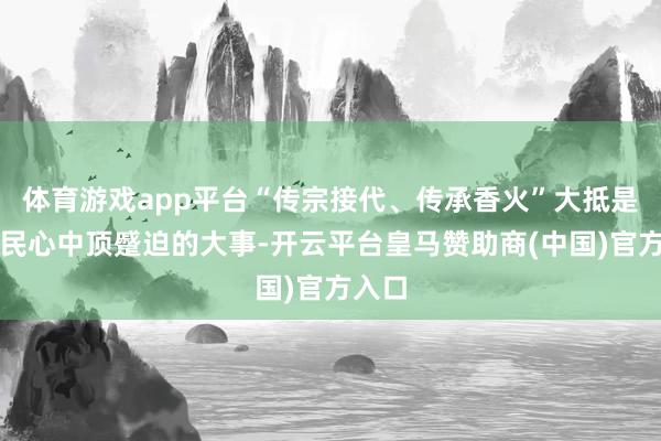 体育游戏app平台“传宗接代、传承香火”大抵是老庶民心中顶蹙迫的大事-开云平台皇马赞助商(中国)官方入口