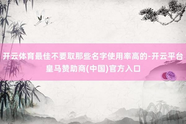 开云体育最佳不要取那些名字使用率高的-开云平台皇马赞助商(中国)官方入口