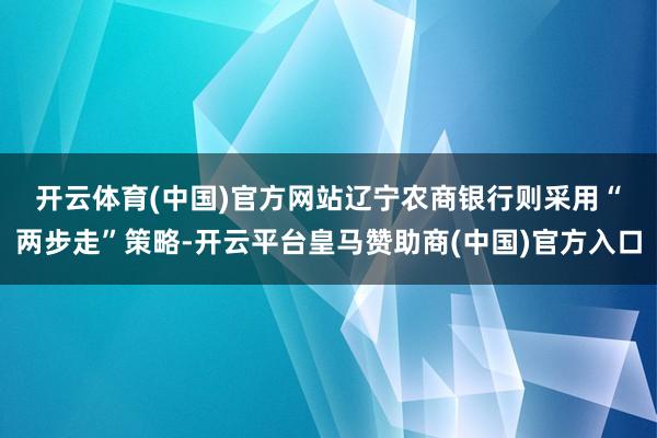开云体育(中国)官方网站　　辽宁农商银行则采用“两步走”策略-开云平台皇马赞助商(中国)官方入口