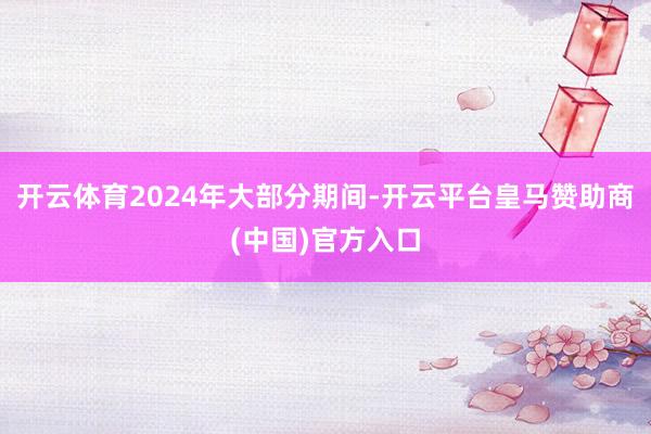 开云体育2024年大部分期间-开云平台皇马赞助商(中国)官方入口