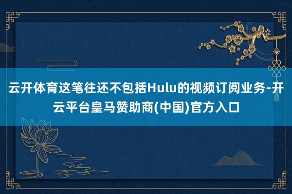 云开体育这笔往还不包括Hulu的视频订阅业务-开云平台皇马赞助商(中国)官方入口