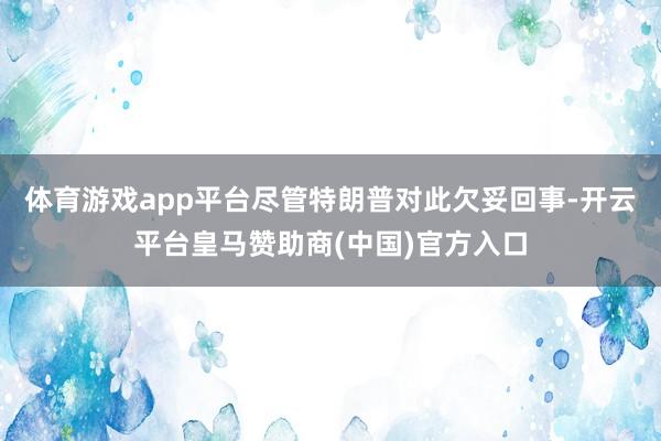 体育游戏app平台尽管特朗普对此欠妥回事-开云平台皇马赞助商(中国)官方入口