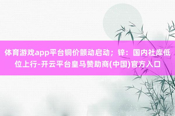 体育游戏app平台铜价颤动启动；锌：国内社库低位上行-开云平台皇马赞助商(中国)官方入口