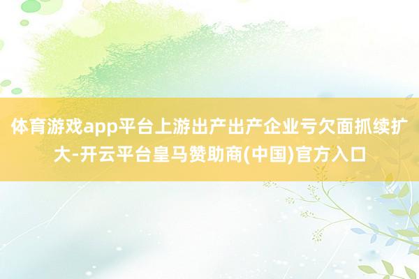 体育游戏app平台上游出产出产企业亏欠面抓续扩大-开云平台皇马赞助商(中国)官方入口