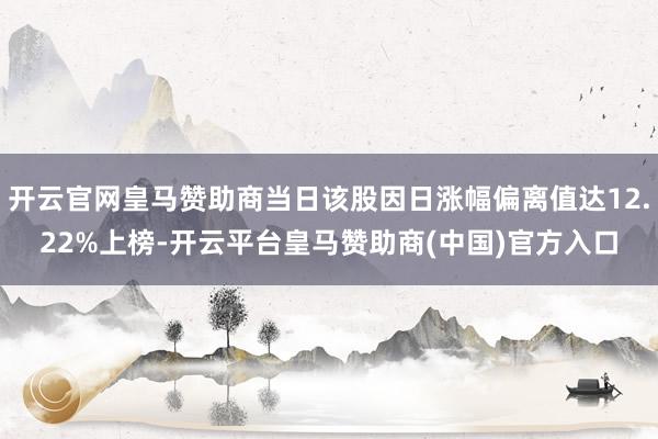 开云官网皇马赞助商当日该股因日涨幅偏离值达12.22%上榜-开云平台皇马赞助商(中国)官方入口
