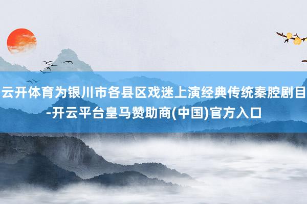 云开体育为银川市各县区戏迷上演经典传统秦腔剧目-开云平台皇马赞助商(中国)官方入口