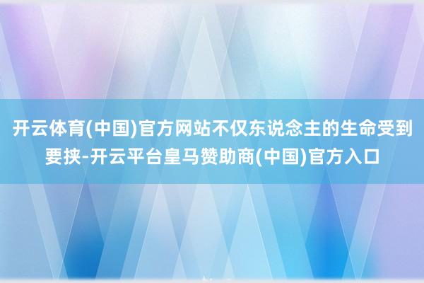 开云体育(中国)官方网站不仅东说念主的生命受到要挟-开云平台皇马赞助商(中国)官方入口