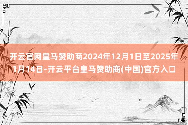 开云官网皇马赞助商2024年12月1日至2025年1月14日-开云平台皇马赞助商(中国)官方入口