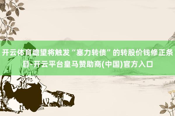 开云体育瞻望将触发“塞力转债”的转股价钱修正条目-开云平台皇马赞助商(中国)官方入口