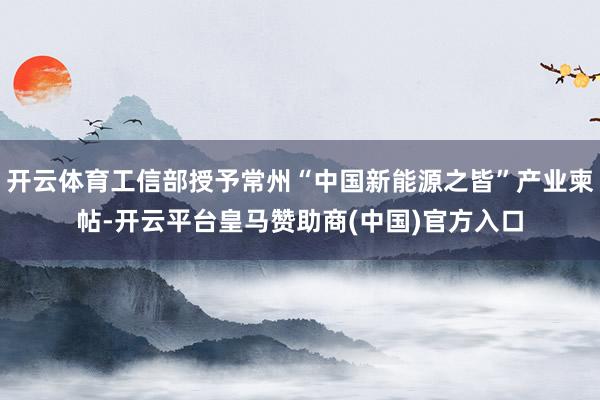 开云体育工信部授予常州“中国新能源之皆”产业柬帖-开云平台皇马赞助商(中国)官方入口