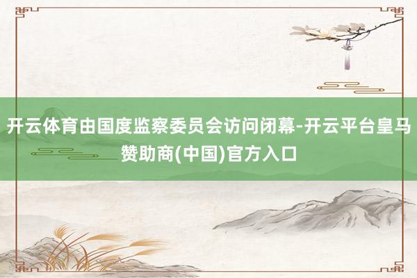开云体育由国度监察委员会访问闭幕-开云平台皇马赞助商(中国)官方入口