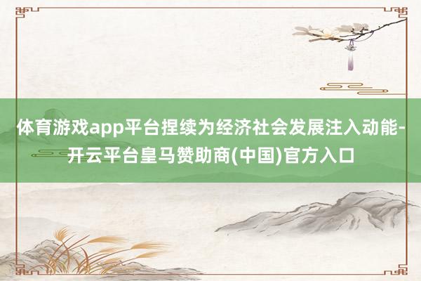 体育游戏app平台捏续为经济社会发展注入动能-开云平台皇马赞助商(中国)官方入口