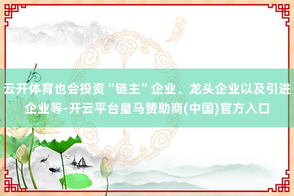 云开体育也会投资“链主”企业、龙头企业以及引进企业等-开云平台皇马赞助商(中国)官方入口