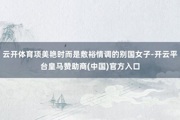 云开体育项美艳时而是敷裕情调的别国女子-开云平台皇马赞助商(中国)官方入口