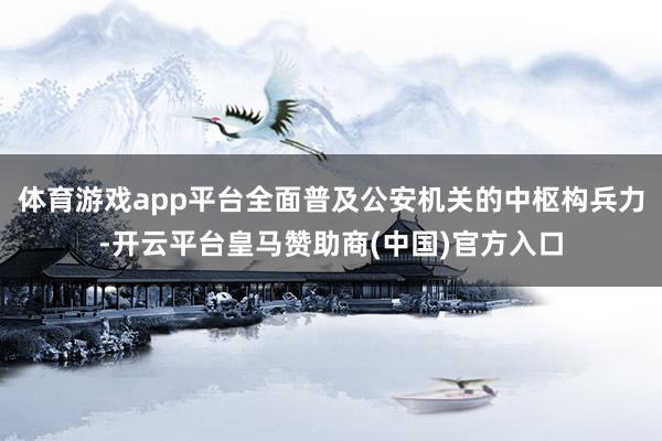 体育游戏app平台全面普及公安机关的中枢构兵力-开云平台皇马赞助商(中国)官方入口