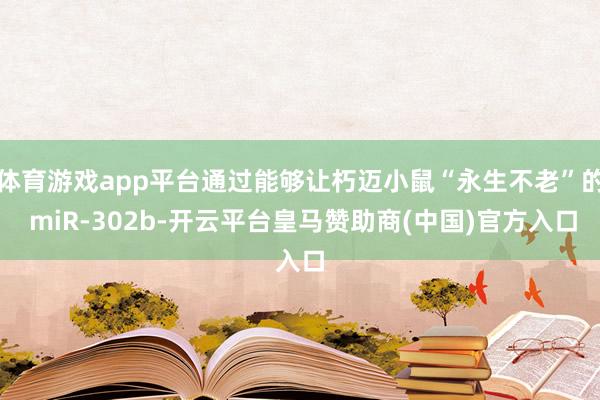 体育游戏app平台通过能够让朽迈小鼠“永生不老”的 miR-302b-开云平台皇马赞助商(中国)官方入口