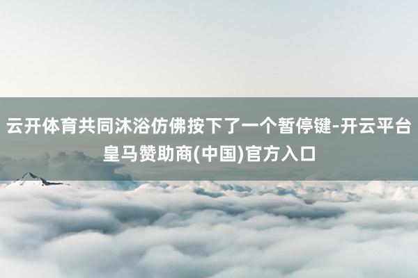 云开体育共同沐浴仿佛按下了一个暂停键-开云平台皇马赞助商(中国)官方入口