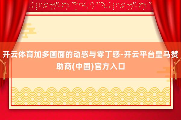 开云体育加多画面的动感与零丁感-开云平台皇马赞助商(中国)官方入口