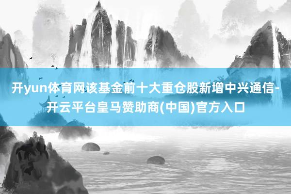 开yun体育网该基金前十大重仓股新增中兴通信-开云平台皇马赞助商(中国)官方入口