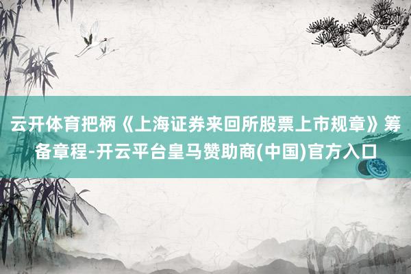 云开体育把柄《上海证券来回所股票上市规章》筹备章程-开云平台皇马赞助商(中国)官方入口