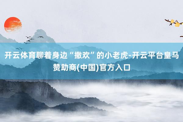 开云体育聊着身边“撒欢”的小老虎-开云平台皇马赞助商(中国)官方入口