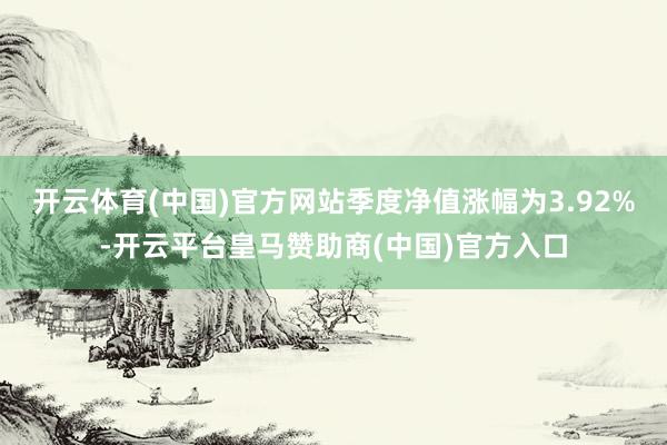 开云体育(中国)官方网站季度净值涨幅为3.92%-开云平台皇马赞助商(中国)官方入口