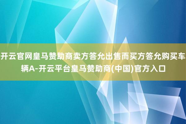 开云官网皇马赞助商卖方答允出售而买方答允购买车辆A-开云平台皇马赞助商(中国)官方入口