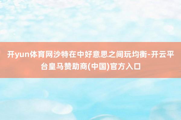 开yun体育网沙特在中好意思之间玩均衡-开云平台皇马赞助商(中国)官方入口