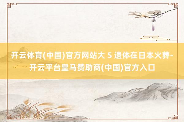 开云体育(中国)官方网站大 S 遗体在日本火葬-开云平台皇马赞助商(中国)官方入口