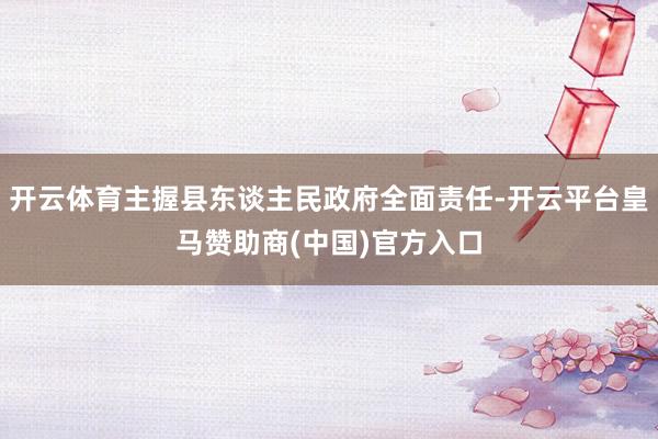 开云体育主握县东谈主民政府全面责任-开云平台皇马赞助商(中国)官方入口