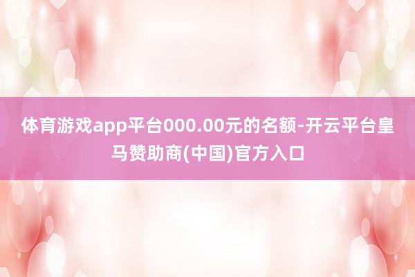 体育游戏app平台000.00元的名额-开云平台皇马赞助商(中国)官方入口