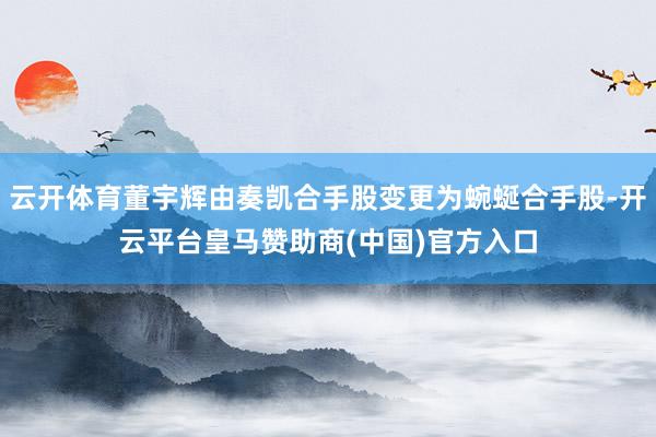 云开体育董宇辉由奏凯合手股变更为蜿蜒合手股-开云平台皇马赞助商(中国)官方入口