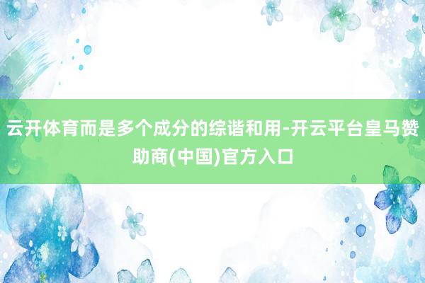 云开体育而是多个成分的综谐和用-开云平台皇马赞助商(中国)官方入口