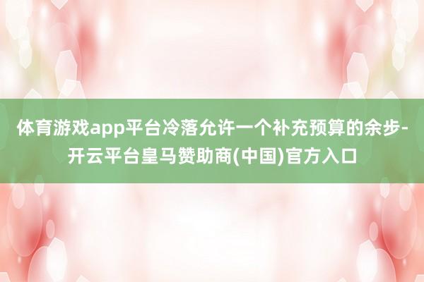 体育游戏app平台冷落允许一个补充预算的余步-开云平台皇马赞助商(中国)官方入口