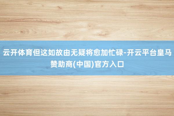 云开体育但这如故由无疑将愈加忙碌-开云平台皇马赞助商(中国)官方入口