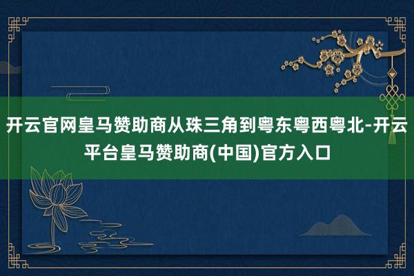 开云官网皇马赞助商从珠三角到粤东粤西粤北-开云平台皇马赞助商(中国)官方入口