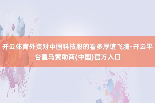 开云体育外资对中国科技股的看多厚谊飞腾-开云平台皇马赞助商(中国)官方入口