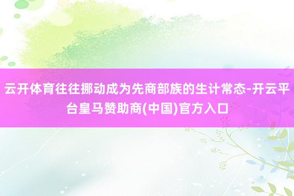 云开体育往往挪动成为先商部族的生计常态-开云平台皇马赞助商(中国)官方入口